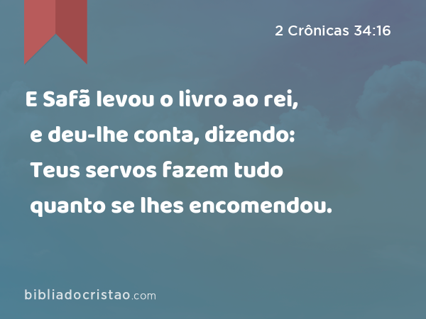 E Safã levou o livro ao rei, e deu-lhe conta, dizendo: Teus servos fazem tudo quanto se lhes encomendou. - 2 Crônicas 34:16