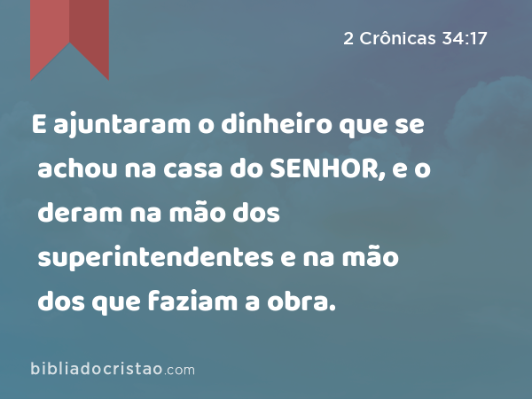 E ajuntaram o dinheiro que se achou na casa do SENHOR, e o deram na mão dos superintendentes e na mão dos que faziam a obra. - 2 Crônicas 34:17