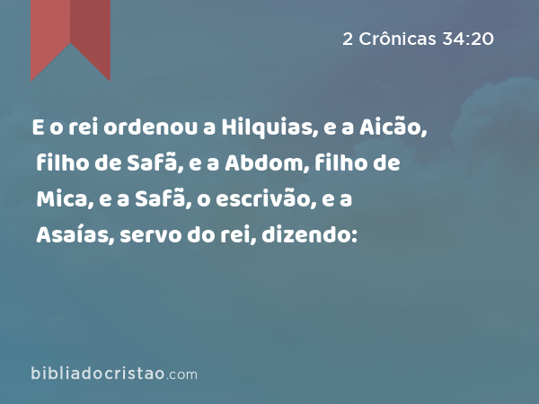 E o rei ordenou a Hilquias, e a Aicão, filho de Safã, e a Abdom, filho de Mica, e a Safã, o escrivão, e a Asaías, servo do rei, dizendo: - 2 Crônicas 34:20