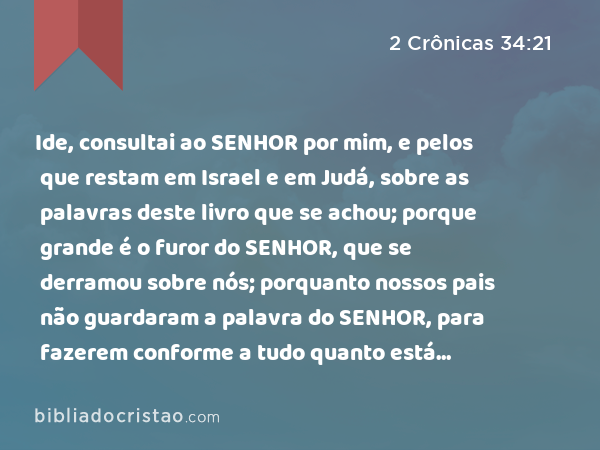 Ide, consultai ao SENHOR por mim, e pelos que restam em Israel e em Judá, sobre as palavras deste livro que se achou; porque grande é o furor do SENHOR, que se derramou sobre nós; porquanto nossos pais não guardaram a palavra do SENHOR, para fazerem conforme a tudo quanto está escrito neste livro. - 2 Crônicas 34:21