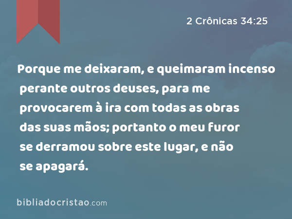 Porque me deixaram, e queimaram incenso perante outros deuses, para me provocarem à ira com todas as obras das suas mãos; portanto o meu furor se derramou sobre este lugar, e não se apagará. - 2 Crônicas 34:25