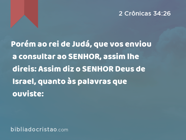 Porém ao rei de Judá, que vos enviou a consultar ao SENHOR, assim lhe direis: Assim diz o SENHOR Deus de Israel, quanto às palavras que ouviste: - 2 Crônicas 34:26