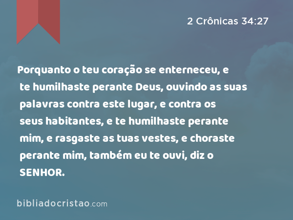 Porquanto o teu coração se enterneceu, e te humilhaste perante Deus, ouvindo as suas palavras contra este lugar, e contra os seus habitantes, e te humilhaste perante mim, e rasgaste as tuas vestes, e choraste perante mim, também eu te ouvi, diz o SENHOR. - 2 Crônicas 34:27