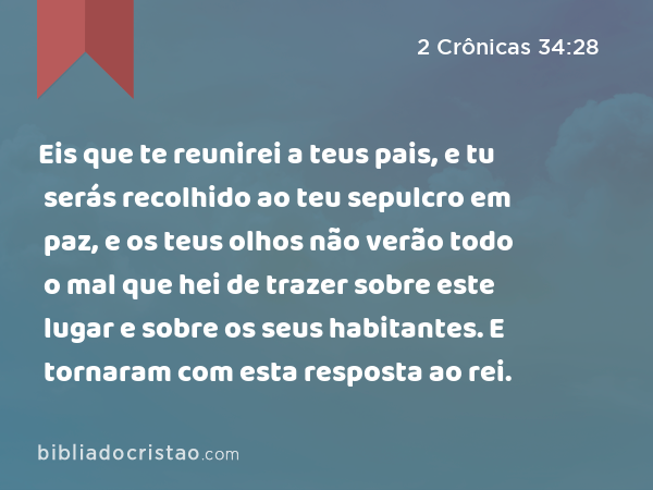 Eis que te reunirei a teus pais, e tu serás recolhido ao teu sepulcro em paz, e os teus olhos não verão todo o mal que hei de trazer sobre este lugar e sobre os seus habitantes. E tornaram com esta resposta ao rei. - 2 Crônicas 34:28