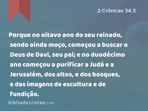 Porque no oitavo ano do seu reinado, sendo ainda moço, começou a buscar o Deus de Davi, seu pai; e no duodécimo ano começou a purificar a Judá e a Jerusalém, dos altos, e dos bosques, e das imagens de escultura e de fundição. - 2 Crônicas 34:3