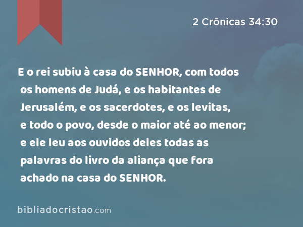 E o rei subiu à casa do SENHOR, com todos os homens de Judá, e os habitantes de Jerusalém, e os sacerdotes, e os levitas, e todo o povo, desde o maior até ao menor; e ele leu aos ouvidos deles todas as palavras do livro da aliança que fora achado na casa do SENHOR. - 2 Crônicas 34:30