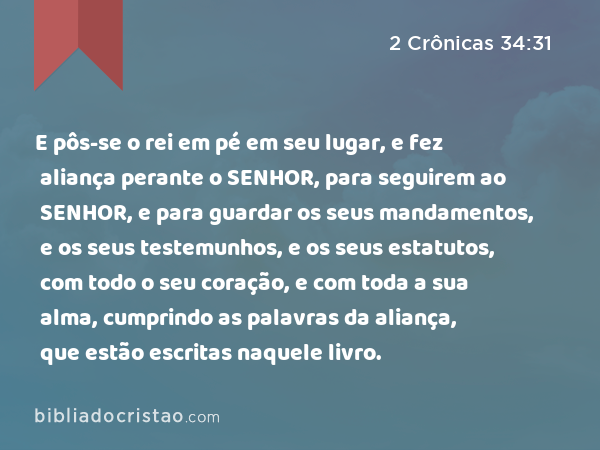 E pôs-se o rei em pé em seu lugar, e fez aliança perante o SENHOR, para seguirem ao SENHOR, e para guardar os seus mandamentos, e os seus testemunhos, e os seus estatutos, com todo o seu coração, e com toda a sua alma, cumprindo as palavras da aliança, que estão escritas naquele livro. - 2 Crônicas 34:31