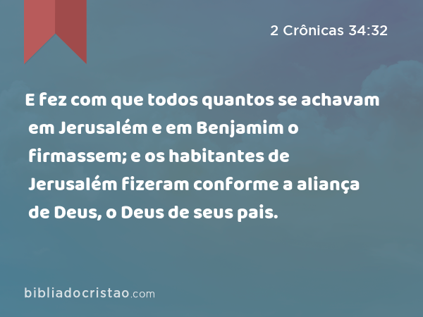 E fez com que todos quantos se achavam em Jerusalém e em Benjamim o firmassem; e os habitantes de Jerusalém fizeram conforme a aliança de Deus, o Deus de seus pais. - 2 Crônicas 34:32