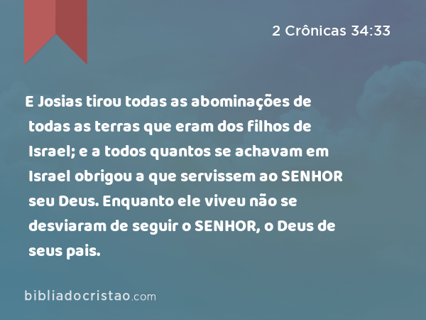 E Josias tirou todas as abominações de todas as terras que eram dos filhos de Israel; e a todos quantos se achavam em Israel obrigou a que servissem ao SENHOR seu Deus. Enquanto ele viveu não se desviaram de seguir o SENHOR, o Deus de seus pais. - 2 Crônicas 34:33