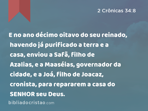 E no ano décimo oitavo do seu reinado, havendo já purificado a terra e a casa, enviou a Safã, filho de Azalias, e a Maaséias, governador da cidade, e a Joá, filho de Joacaz, cronista, para repararem a casa do SENHOR seu Deus. - 2 Crônicas 34:8