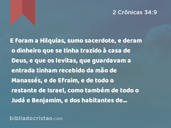 E foram a Hilquias, sumo sacerdote, e deram o dinheiro que se tinha trazido à casa de Deus, e que os levitas, que guardavam a entrada tinham recebido da mão de Manassés, e de Efraim, e de todo o restante de Israel, como também de todo o Judá e Benjamim, e dos habitantes de Jerusalém. - 2 Crônicas 34:9