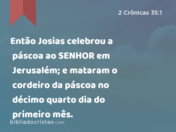 Então Josias celebrou a páscoa ao SENHOR em Jerusalém; e mataram o cordeiro da páscoa no décimo quarto dia do primeiro mês. - 2 Crônicas 35:1