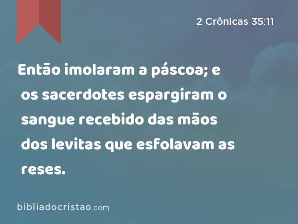 Então imolaram a páscoa; e os sacerdotes espargiram o sangue recebido das mãos dos levitas que esfolavam as reses. - 2 Crônicas 35:11