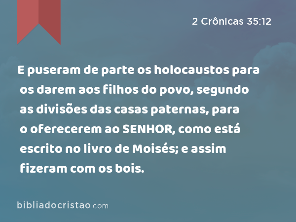 E puseram de parte os holocaustos para os darem aos filhos do povo, segundo as divisões das casas paternas, para o oferecerem ao SENHOR, como está escrito no livro de Moisés; e assim fizeram com os bois. - 2 Crônicas 35:12