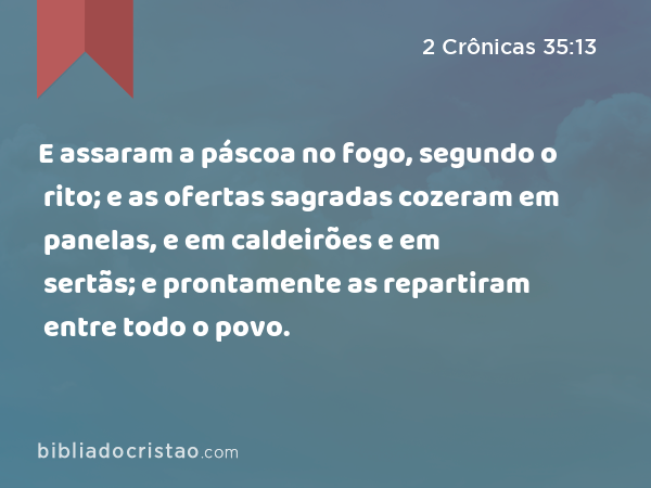 E assaram a páscoa no fogo, segundo o rito; e as ofertas sagradas cozeram em panelas, e em caldeirões e em sertãs; e prontamente as repartiram entre todo o povo. - 2 Crônicas 35:13