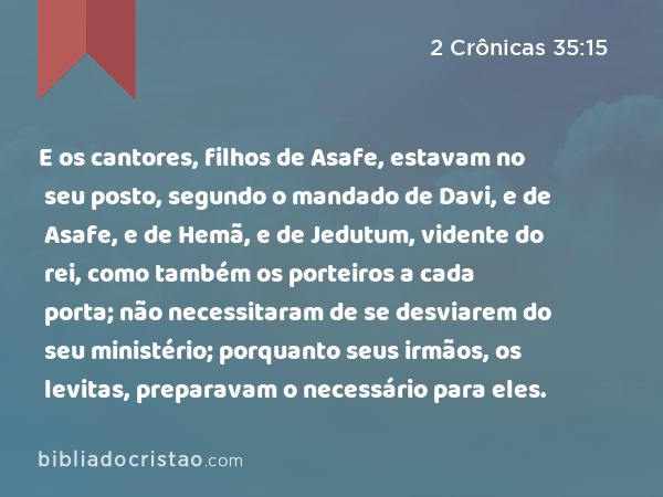 E os cantores, filhos de Asafe, estavam no seu posto, segundo o mandado de Davi, e de Asafe, e de Hemã, e de Jedutum, vidente do rei, como também os porteiros a cada porta; não necessitaram de se desviarem do seu ministério; porquanto seus irmãos, os levitas, preparavam o necessário para eles. - 2 Crônicas 35:15