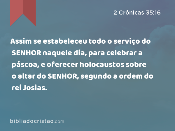 Assim se estabeleceu todo o serviço do SENHOR naquele dia, para celebrar a páscoa, e oferecer holocaustos sobre o altar do SENHOR, segundo a ordem do rei Josias. - 2 Crônicas 35:16