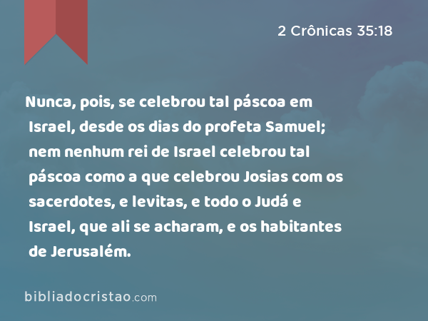 Nunca, pois, se celebrou tal páscoa em Israel, desde os dias do profeta Samuel; nem nenhum rei de Israel celebrou tal páscoa como a que celebrou Josias com os sacerdotes, e levitas, e todo o Judá e Israel, que ali se acharam, e os habitantes de Jerusalém. - 2 Crônicas 35:18