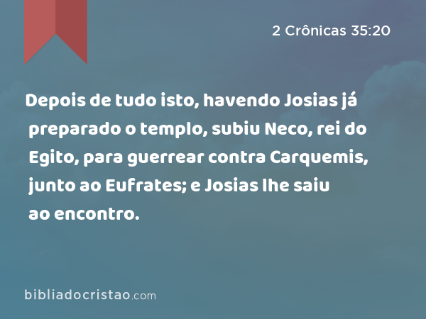 Depois de tudo isto, havendo Josias já preparado o templo, subiu Neco, rei do Egito, para guerrear contra Carquemis, junto ao Eufrates; e Josias lhe saiu ao encontro. - 2 Crônicas 35:20