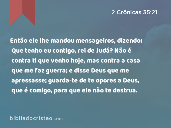 Então ele lhe mandou mensageiros, dizendo: Que tenho eu contigo, rei de Judá? Não é contra ti que venho hoje, mas contra a casa que me faz guerra; e disse Deus que me apressasse; guarda-te de te opores a Deus, que é comigo, para que ele não te destrua. - 2 Crônicas 35:21