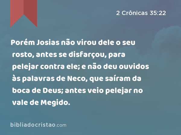 Porém Josias não virou dele o seu rosto, antes se disfarçou, para pelejar contra ele; e não deu ouvidos às palavras de Neco, que saíram da boca de Deus; antes veio pelejar no vale de Megido. - 2 Crônicas 35:22