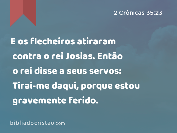 E os flecheiros atiraram contra o rei Josias. Então o rei disse a seus servos: Tirai-me daqui, porque estou gravemente ferido. - 2 Crônicas 35:23