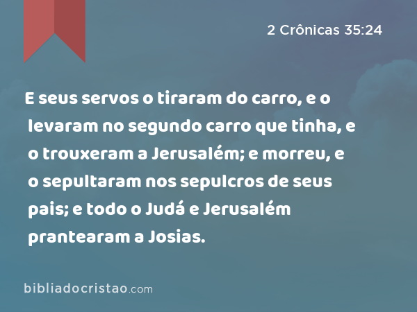 E seus servos o tiraram do carro, e o levaram no segundo carro que tinha, e o trouxeram a Jerusalém; e morreu, e o sepultaram nos sepulcros de seus pais; e todo o Judá e Jerusalém prantearam a Josias. - 2 Crônicas 35:24