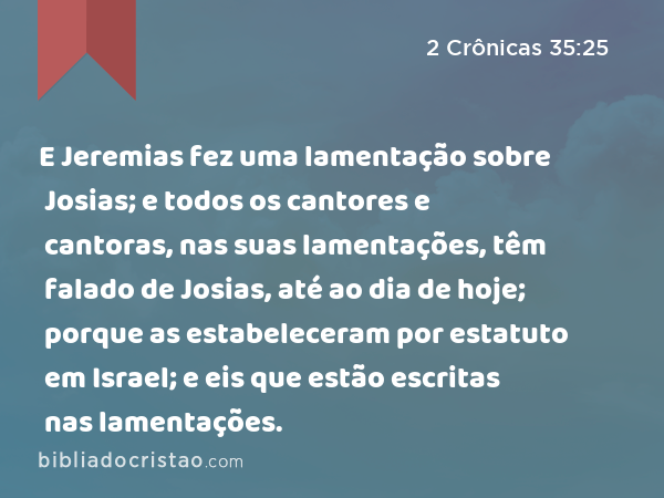 E Jeremias fez uma lamentação sobre Josias; e todos os cantores e cantoras, nas suas lamentações, têm falado de Josias, até ao dia de hoje; porque as estabeleceram por estatuto em Israel; e eis que estão escritas nas lamentações. - 2 Crônicas 35:25