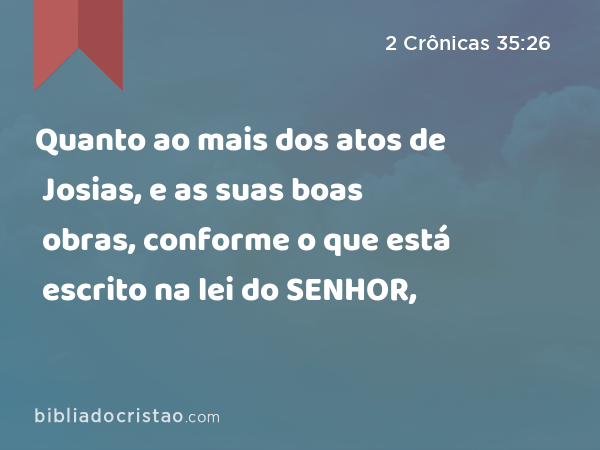 Quanto ao mais dos atos de Josias, e as suas boas obras, conforme o que está escrito na lei do SENHOR, - 2 Crônicas 35:26