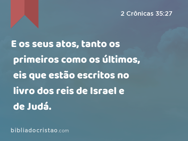 E os seus atos, tanto os primeiros como os últimos, eis que estão escritos no livro dos reis de Israel e de Judá. - 2 Crônicas 35:27