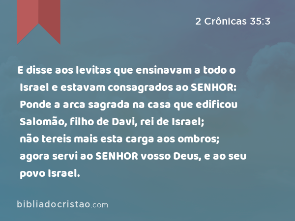 E disse aos levitas que ensinavam a todo o Israel e estavam consagrados ao SENHOR: Ponde a arca sagrada na casa que edificou Salomão, filho de Davi, rei de Israel; não tereis mais esta carga aos ombros; agora servi ao SENHOR vosso Deus, e ao seu povo Israel. - 2 Crônicas 35:3