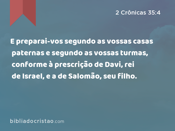 E preparai-vos segundo as vossas casas paternas e segundo as vossas turmas, conforme à prescrição de Davi, rei de Israel, e a de Salomão, seu filho. - 2 Crônicas 35:4