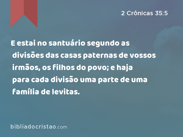 E estai no santuário segundo as divisões das casas paternas de vossos irmãos, os filhos do povo; e haja para cada divisão uma parte de uma família de levitas. - 2 Crônicas 35:5