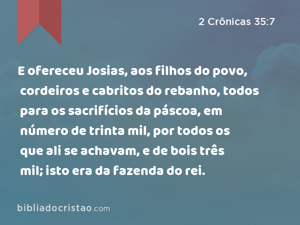 E ofereceu Josias, aos filhos do povo, cordeiros e cabritos do rebanho, todos para os sacrifícios da páscoa, em número de trinta mil, por todos os que ali se achavam, e de bois três mil; isto era da fazenda do rei. - 2 Crônicas 35:7