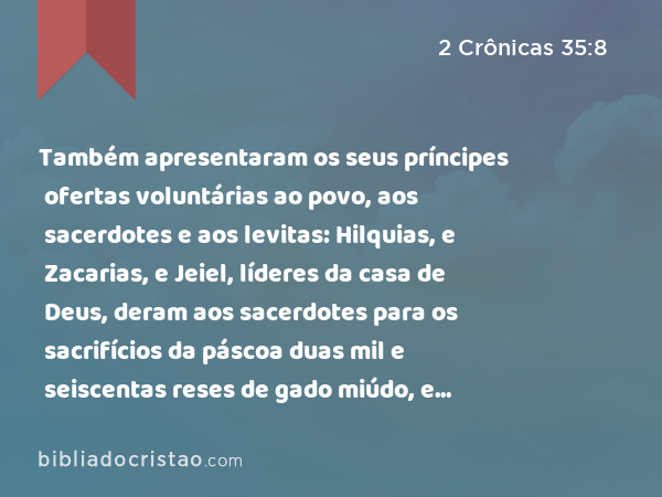 Também apresentaram os seus príncipes ofertas voluntárias ao povo, aos sacerdotes e aos levitas: Hilquias, e Zacarias, e Jeiel, líderes da casa de Deus, deram aos sacerdotes para os sacrifícios da páscoa duas mil e seiscentas reses de gado miúdo, e trezentos bois. - 2 Crônicas 35:8