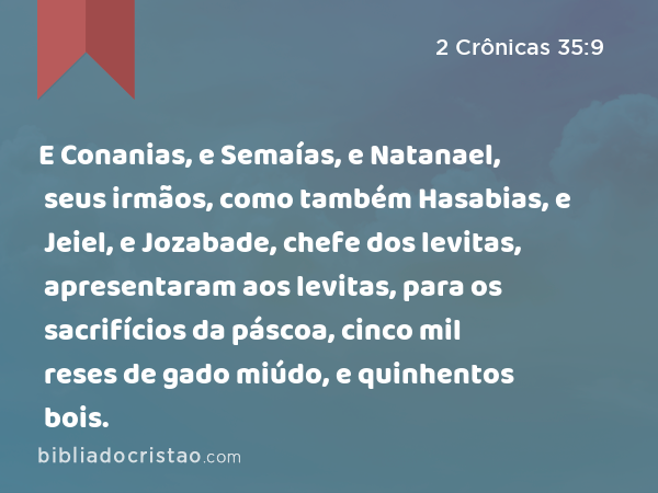 E Conanias, e Semaías, e Natanael, seus irmãos, como também Hasabias, e Jeiel, e Jozabade, chefe dos levitas, apresentaram aos levitas, para os sacrifícios da páscoa, cinco mil reses de gado miúdo, e quinhentos bois. - 2 Crônicas 35:9