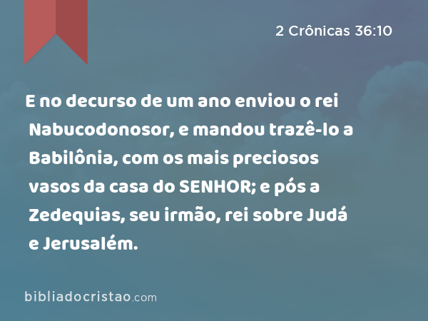 E no decurso de um ano enviou o rei Nabucodonosor, e mandou trazê-lo a Babilônia, com os mais preciosos vasos da casa do SENHOR; e pós a Zedequias, seu irmão, rei sobre Judá e Jerusalém. - 2 Crônicas 36:10