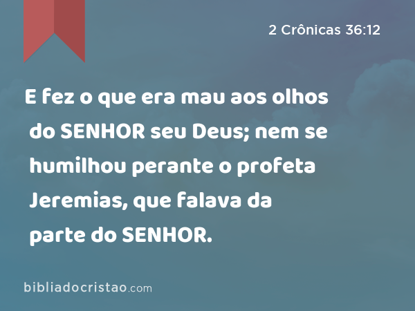 E fez o que era mau aos olhos do SENHOR seu Deus; nem se humilhou perante o profeta Jeremias, que falava da parte do SENHOR. - 2 Crônicas 36:12