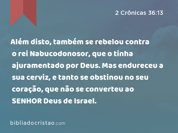 Além disto, também se rebelou contra o rei Nabucodonosor, que o tinha ajuramentado por Deus. Mas endureceu a sua cerviz, e tanto se obstinou no seu coração, que não se converteu ao SENHOR Deus de Israel. - 2 Crônicas 36:13