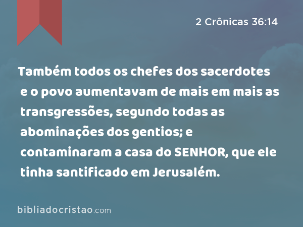 Também todos os chefes dos sacerdotes e o povo aumentavam de mais em mais as transgressões, segundo todas as abominações dos gentios; e contaminaram a casa do SENHOR, que ele tinha santificado em Jerusalém. - 2 Crônicas 36:14