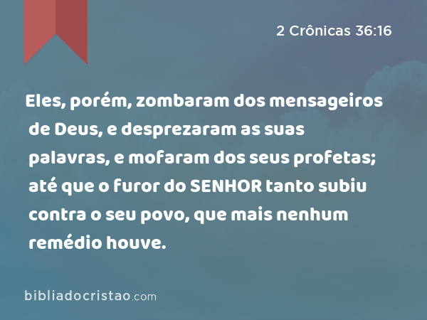 Eles, porém, zombaram dos mensageiros de Deus, e desprezaram as suas palavras, e mofaram dos seus profetas; até que o furor do SENHOR tanto subiu contra o seu povo, que mais nenhum remédio houve. - 2 Crônicas 36:16