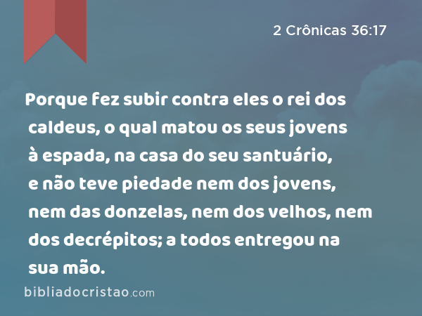 Porque fez subir contra eles o rei dos caldeus, o qual matou os seus jovens à espada, na casa do seu santuário, e não teve piedade nem dos jovens, nem das donzelas, nem dos velhos, nem dos decrépitos; a todos entregou na sua mão. - 2 Crônicas 36:17