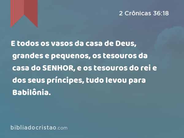 E todos os vasos da casa de Deus, grandes e pequenos, os tesouros da casa do SENHOR, e os tesouros do rei e dos seus príncipes, tudo levou para Babilônia. - 2 Crônicas 36:18