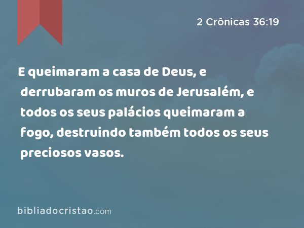 E queimaram a casa de Deus, e derrubaram os muros de Jerusalém, e todos os seus palácios queimaram a fogo, destruindo também todos os seus preciosos vasos. - 2 Crônicas 36:19