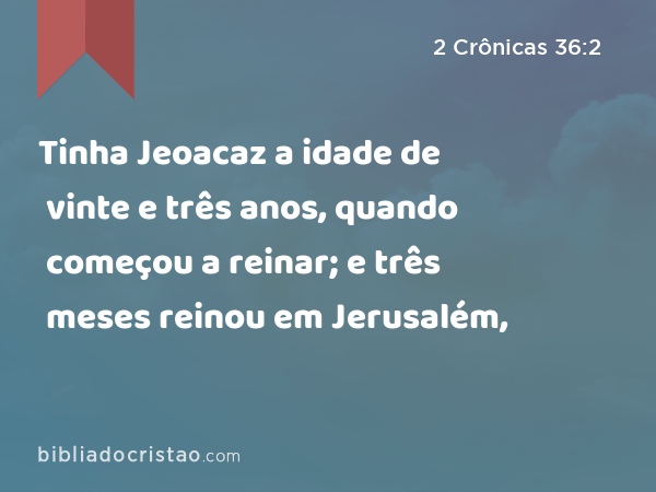 Tinha Jeoacaz a idade de vinte e três anos, quando começou a reinar; e três meses reinou em Jerusalém, - 2 Crônicas 36:2