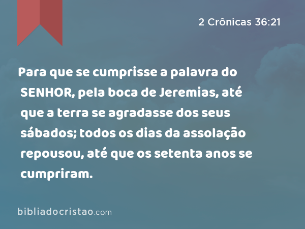 Para que se cumprisse a palavra do SENHOR, pela boca de Jeremias, até que a terra se agradasse dos seus sábados; todos os dias da assolação repousou, até que os setenta anos se cumpriram. - 2 Crônicas 36:21