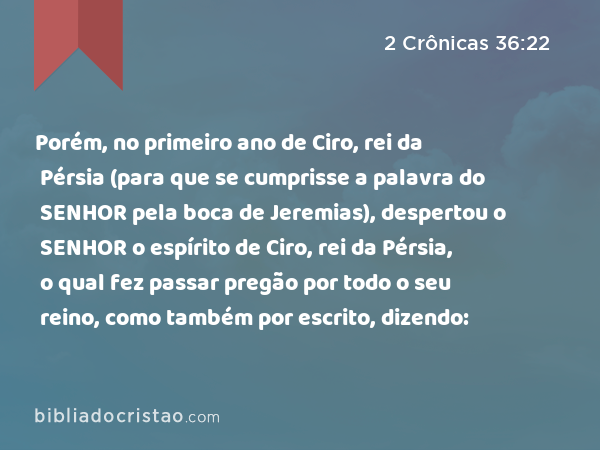 Porém, no primeiro ano de Ciro, rei da Pérsia (para que se cumprisse a palavra do SENHOR pela boca de Jeremias), despertou o SENHOR o espírito de Ciro, rei da Pérsia, o qual fez passar pregão por todo o seu reino, como também por escrito, dizendo: - 2 Crônicas 36:22