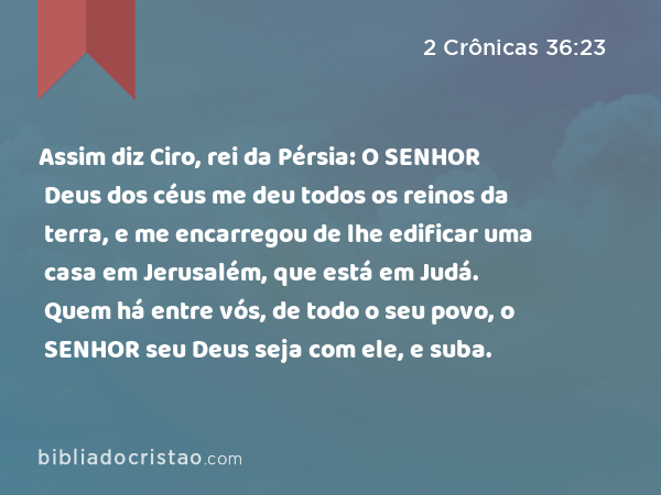 Assim diz Ciro, rei da Pérsia: O SENHOR Deus dos céus me deu todos os reinos da terra, e me encarregou de lhe edificar uma casa em Jerusalém, que está em Judá. Quem há entre vós, de todo o seu povo, o SENHOR seu Deus seja com ele, e suba. - 2 Crônicas 36:23