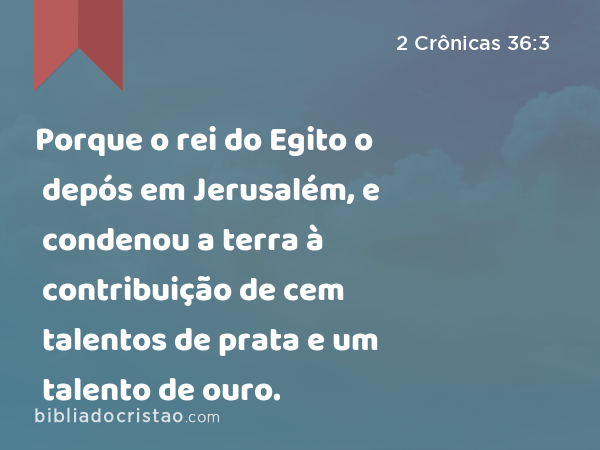 Porque o rei do Egito o depós em Jerusalém, e condenou a terra à contribuição de cem talentos de prata e um talento de ouro. - 2 Crônicas 36:3