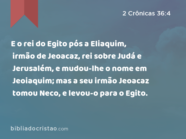 E o rei do Egito pós a Eliaquim, irmão de Jeoacaz, rei sobre Judá e Jerusalém, e mudou-lhe o nome em Jeoiaquim; mas a seu irmão Jeoacaz tomou Neco, e levou-o para o Egito. - 2 Crônicas 36:4